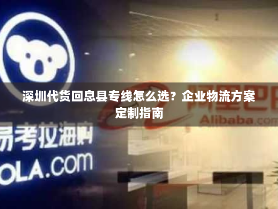 深圳代货回息县专线怎么选?企业物流方案定制指南 深圳代货回息县专线怎么选?企业物流方案定制指南