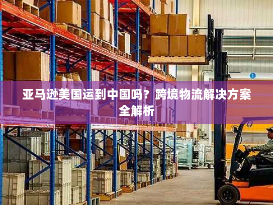 亚马逊美国运到中国吗?跨境物流解决方案全解析 亚马逊美国运到中国吗?跨境物流解决方案全解析