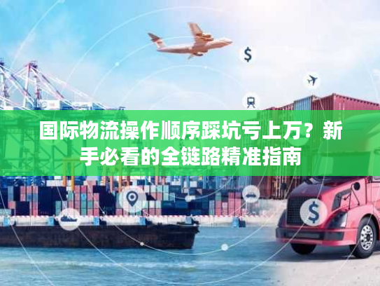 国际物流操作顺序踩坑亏上万？新手必看的全链路精准指南
