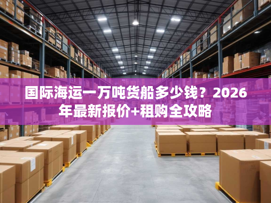 国际海运一万吨货船多少钱？2026年最新报价+租购全攻略