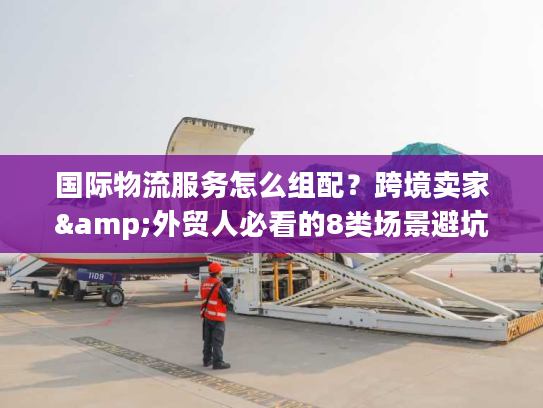 国际物流服务怎么组配？跨境卖家&外贸人必看的8类场景避坑指南