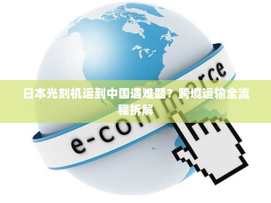 日本光刻机运到中国遇难题?跨境运输全流程拆解 日本光刻机运到中国遇难题?跨境运输全流程拆解