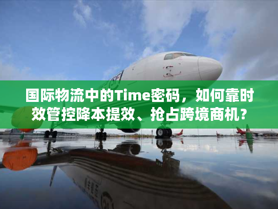 国际物流中的Time密码，如何靠时效管控降本提效、抢占跨境商机？