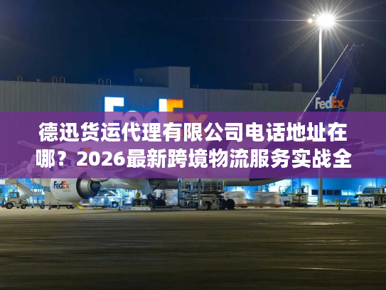 德迅货运代理有限公司电话地址在哪？2026最新跨境物流服务实战全指南