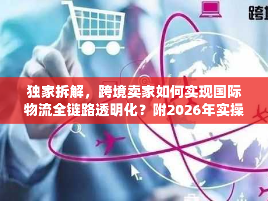 独家拆解，跨境卖家如何实现国际物流全链路透明化？附2026年实操案例