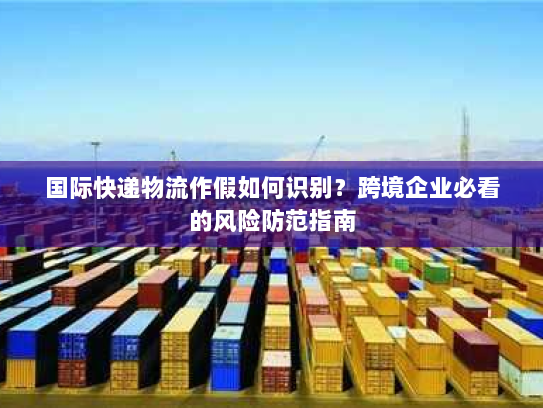 国际快递物流作假如何识别?跨境企业必看的风险防范指南 国际快递物流作假如何识别?跨境企业必看的风险防范指南