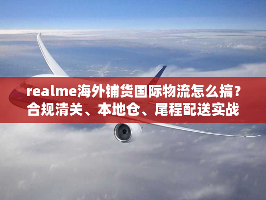 realme海外铺货国际物流怎么搞？合规清关、本地仓、尾程配送实战拆解