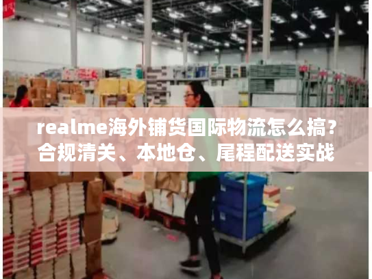 realme海外铺货国际物流怎么搞？合规清关、本地仓、尾程配送实战拆解