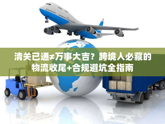 清关已通≠万事大吉？跨境人必藏的物流收尾+合规避坑全指南