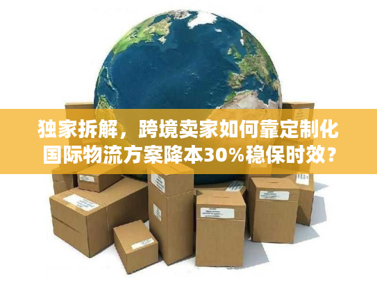 独家拆解，跨境卖家如何靠定制化国际物流方案降本30%稳保时效？
