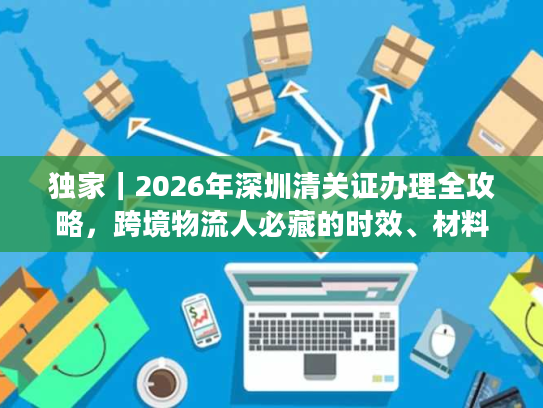 独家｜2026年深圳清关证办理全攻略，跨境物流人必藏的时效、材料与避坑指南