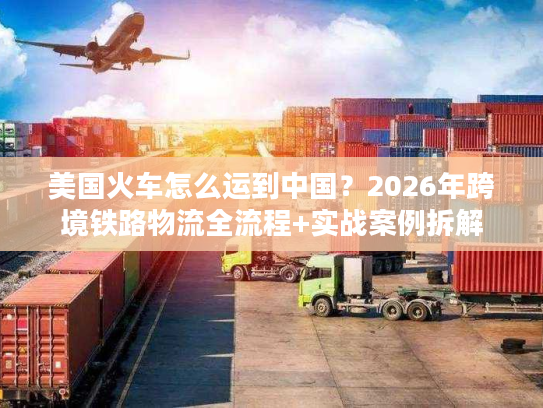 美国火车怎么运到中国?2026年跨境铁路物流全流程+实战案例拆解 美国火车怎么运到中国?2026年跨境铁路物流全流程+实战案例拆解