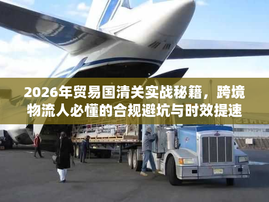 2026年贸易国清关实战秘籍，跨境物流人必懂的合规避坑与时效提速指南