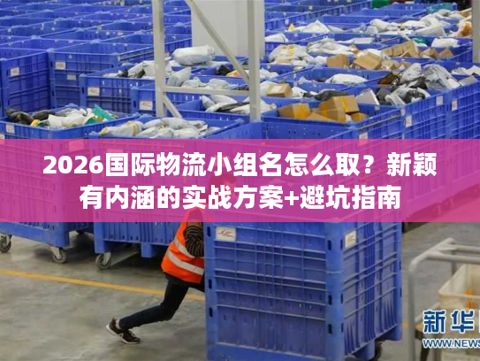 2026国际物流小组名怎么取？新颖有内涵的实战方案+避坑指南