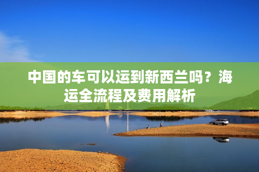 中国的车可以运到新西兰吗？海运全流程及费用解析