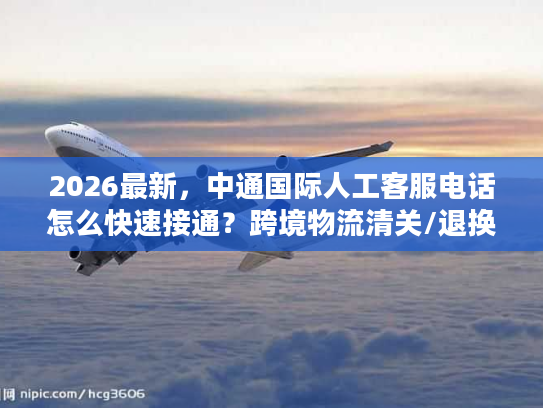 2026最新，中通国际人工客服电话怎么快速接通？跨境物流清关/退换货难题全解决