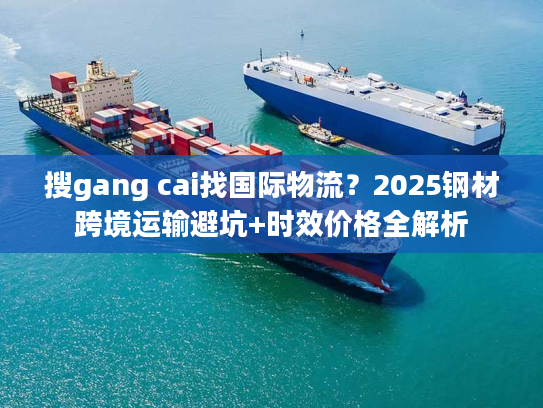 搜gang cai找国际物流?2025钢材跨境运输避坑+时效价格全解析 搜gang cai找国际物流?2025钢材跨境运输避坑+时效价格全解析