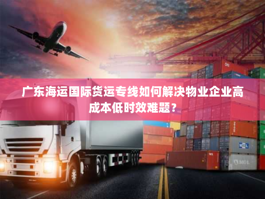 广东海运国际货运专线如何解决物业企业高成本低时效难题? 广东海运国际货运专线如何解决物业企业高成本低时效难题?