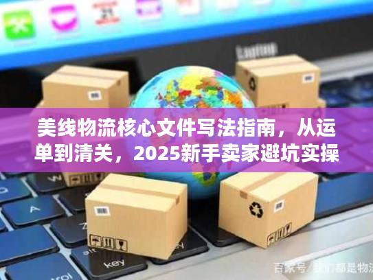 美线物流核心文件写法指南，从运单到清关，2025新手卖家避坑实操