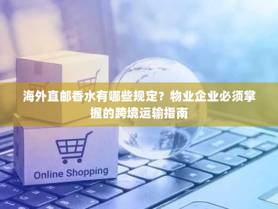 海外直邮香水有哪些规定？物业企业必须掌握的跨境运输指南