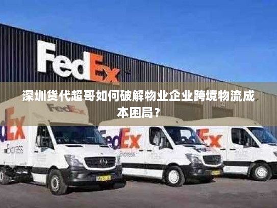 深圳货代超哥如何破解物业企业跨境物流成本困局? 深圳货代超哥如何破解物业企业跨境物流成本困局?