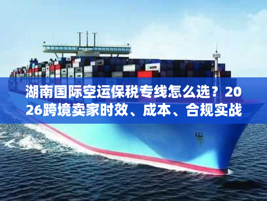 湖南国际空运保税专线怎么选？2026跨境卖家时效、成本、合规实战指南