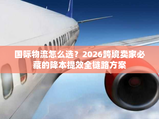 国际物流怎么选？2026跨境卖家必藏的降本提效全链路方案