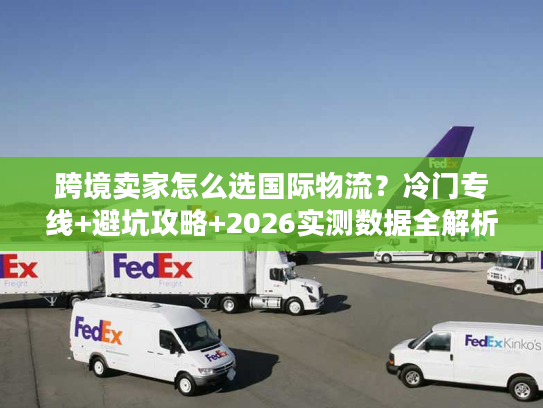 跨境卖家怎么选国际物流？冷门专线+避坑攻略+2026实测数据全解析