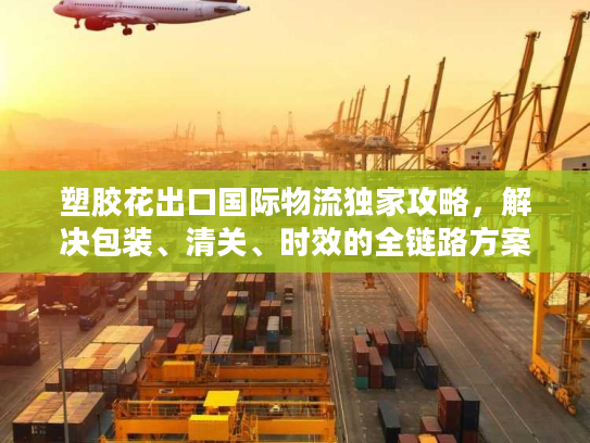 塑胶花出口国际物流独家攻略，解决包装、清关、时效的全链路方案