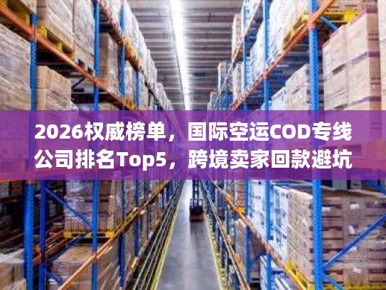 2026权威榜单,国际空运COD专线公司排名Top5,跨境卖家回款避坑全指南 2026权威榜单,国际空运COD专线公司排名Top5,跨境卖家回款避坑全指南
