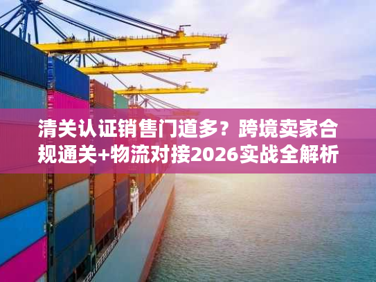 清关认证销售门道多？跨境卖家合规通关+物流对接2026实战全解析