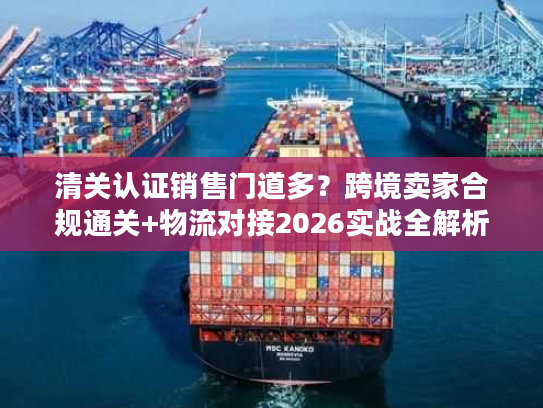 清关认证销售门道多？跨境卖家合规通关+物流对接2026实战全解析