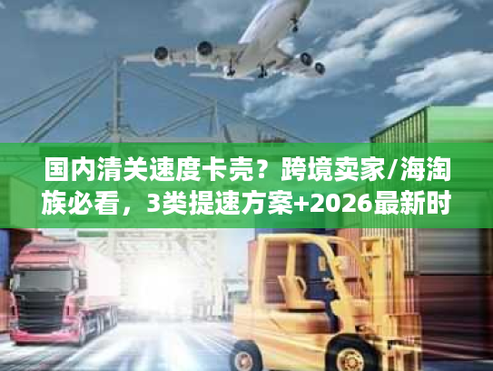 国内清关速度卡壳？跨境卖家/海淘族必看，3类提速方案+2026最新时效数据
