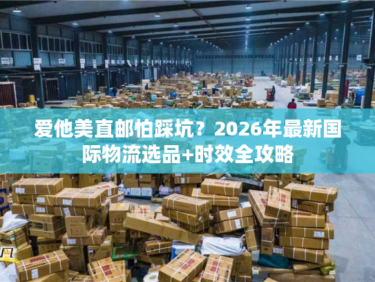 爱他美直邮怕踩坑？2026年最新国际物流选品+时效全攻略