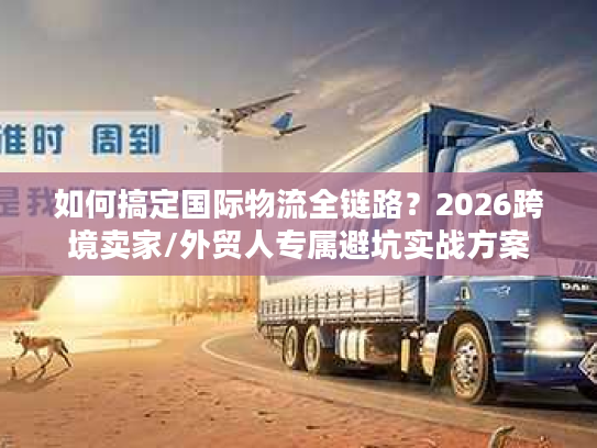 如何搞定国际物流全链路?2026跨境卖家/外贸人专属避坑实战方案 如何搞定国际物流全链路?2026跨境卖家/外贸人专属避坑实战方案