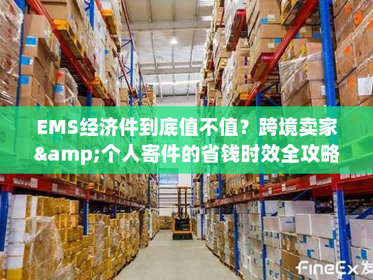 EMS经济件到底值不值?跨境卖家&个人寄件的省钱时效全攻略 EMS经济件到底值不值?跨境卖家&个人寄件的省钱时效全攻略