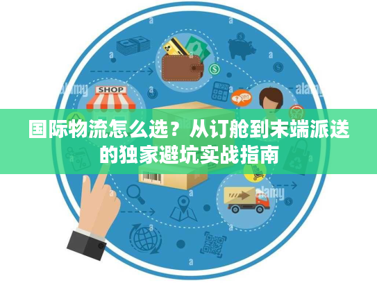 国际物流怎么选？从订舱到末端派送的独家避坑实战指南