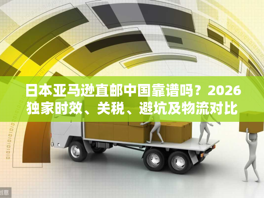 日本亚马逊直邮中国靠谱吗？2026独家时效、关税、避坑及物流对比全解析