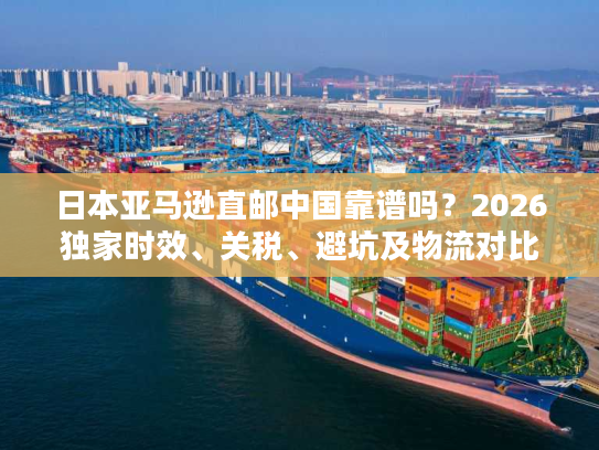 日本亚马逊直邮中国靠谱吗？2026独家时效、关税、避坑及物流对比全解析