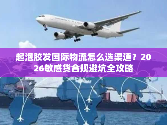 起泡胶发国际物流怎么选渠道？2026敏感货合规避坑全攻略