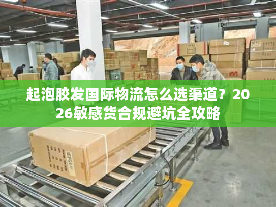 起泡胶发国际物流怎么选渠道？2026敏感货合规避坑全攻略