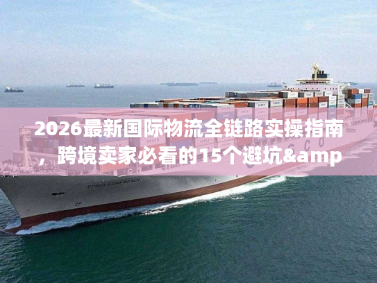2026最新国际物流全链路实操指南,跨境卖家必看的15个避坑&提效门道 2026最新国际物流全链路实操指南,跨境卖家必看的15个避坑&提效门道