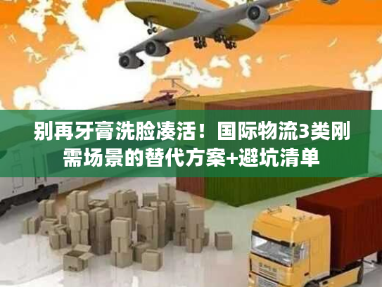 别再牙膏洗脸凑活！国际物流3类刚需场景的替代方案+避坑清单