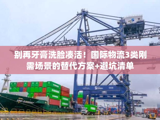 别再牙膏洗脸凑活！国际物流3类刚需场景的替代方案+避坑清单