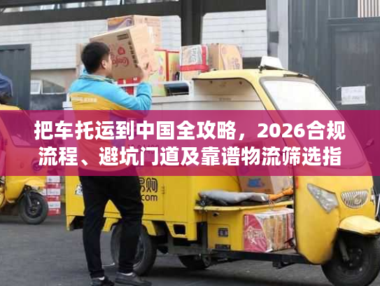 把车托运到中国全攻略，2026合规流程、避坑门道及靠谱物流筛选指南
