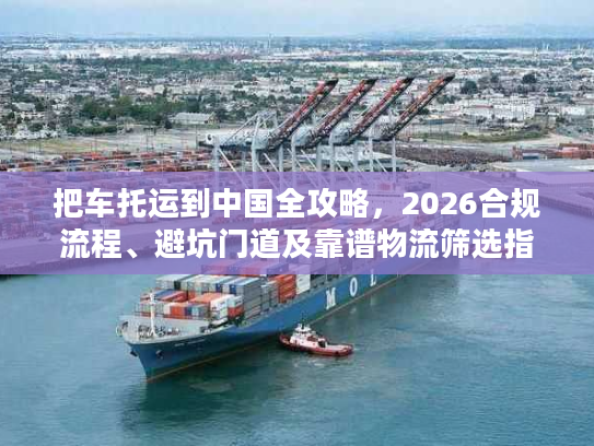 把车托运到中国全攻略，2026合规流程、避坑门道及靠谱物流筛选指南