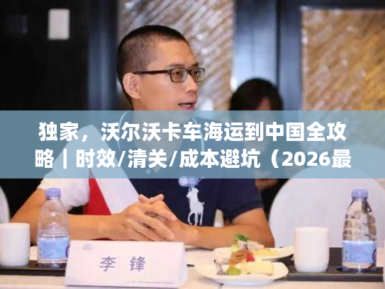 独家，沃尔沃卡车海运到中国全攻略｜时效/清关/成本避坑（2026最新）