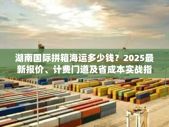 湖南国际拼箱海运多少钱？2025最新报价、计费门道及省成本实战指南