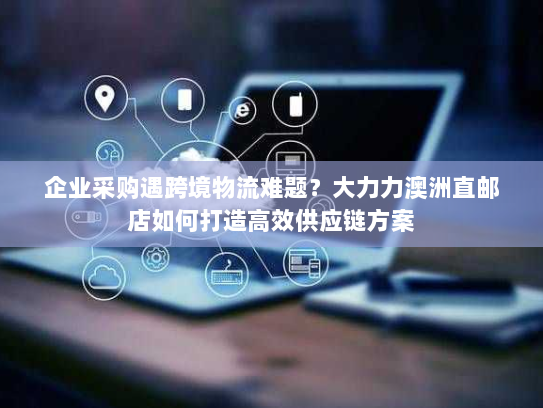 企业采购遇跨境物流难题?大力力澳洲直邮店如何打造高效供应链方案 企业采购遇跨境物流难题?大力力澳洲直邮店如何打造高效供应链方案