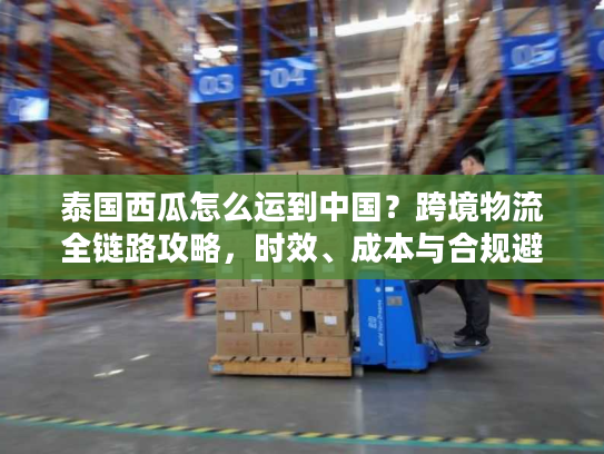 泰国西瓜怎么运到中国？跨境物流全链路攻略，时效、成本与合规避坑